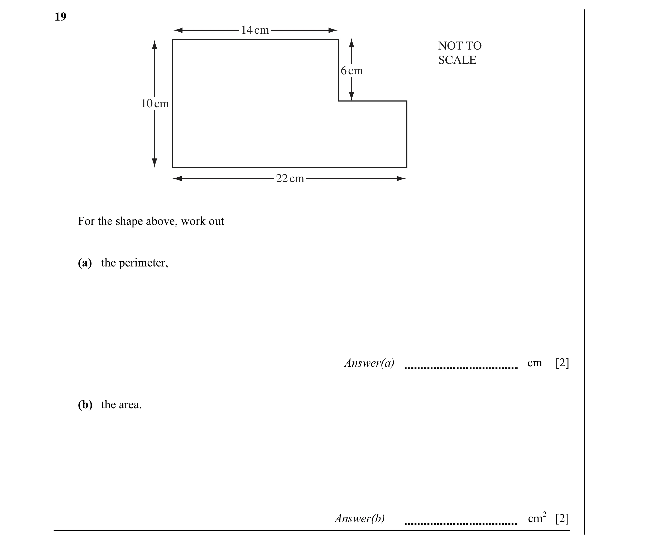 Question 5: 14 cm NOT TO SCALE 6 cm 10 cm 22 cm For the shape above, work out (a) the perimeter, Answer(a) cm [2] (b) the area. Answer(b) cm2 [2]