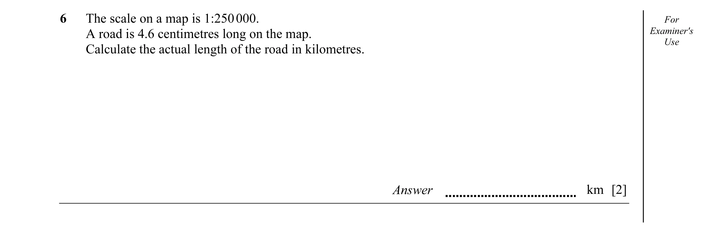 Question 1: The scale on a map is 1:250 000. For A road is 4.6 centimetres long on the map. Examiner's Use Calculate the actual length of the road in k…