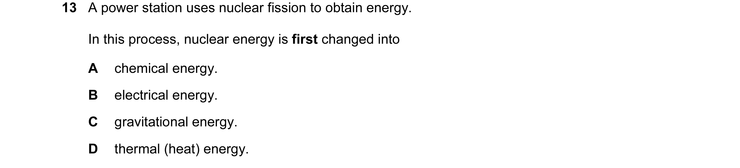 Question 47: A power station uses nuclear fission to obtain energy. In this process, nuclear energy is first changed into A chemical energy. B electrica…