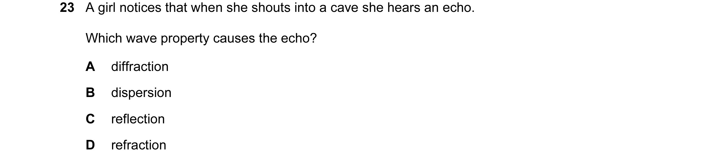 Question 52: A girl notices that when she shouts into a cave she hears an echo. Which wave property causes the echo? A diffraction B dispersion C reflec…