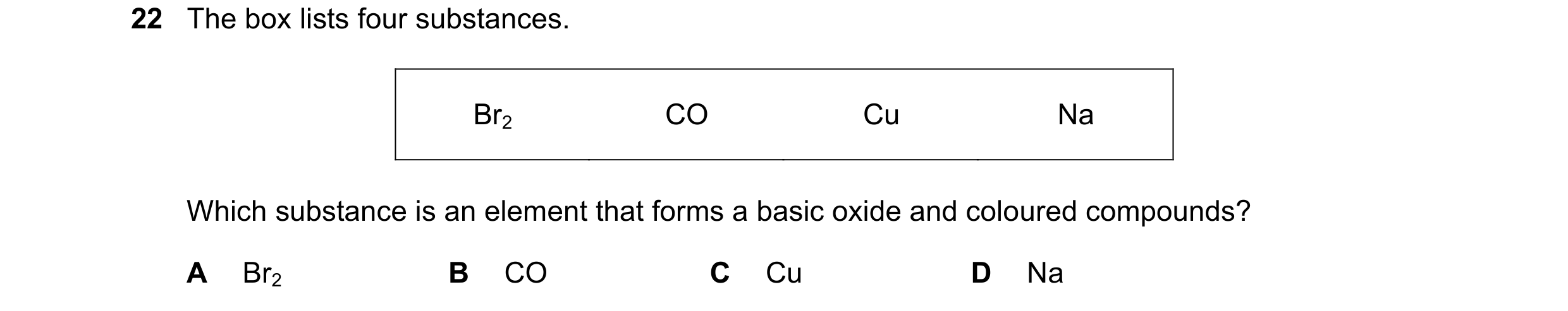 Question 26: The box lists four substances. Br2 CO Cu Na Which substance is an element that forms a basic oxide and coloured compounds? A Br2 B CO C Cu …