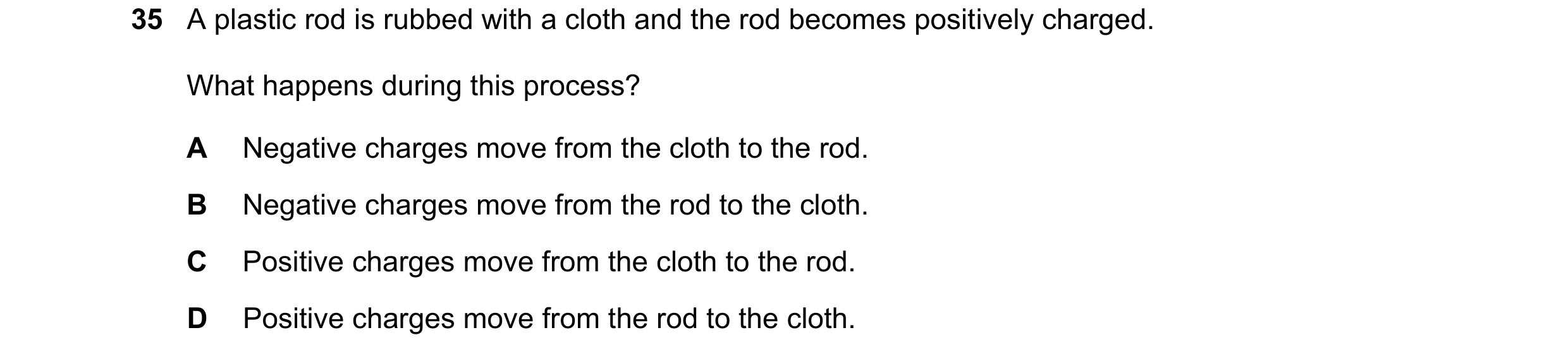 Question 65: A plastic rod is rubbed with a cloth and the rod becomes positively charged. What happens during this process? A Negative charges move from…