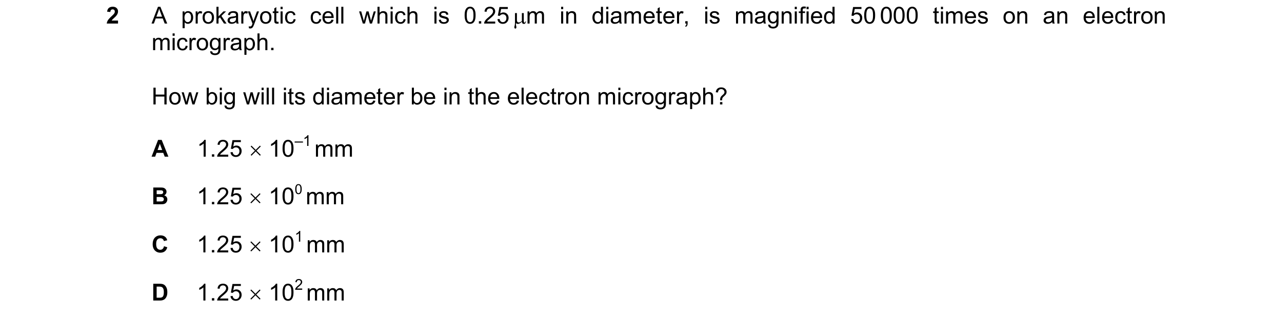 Question 119: A prokaryotic cell which is 0.25 µm in diameter, is magnified 50 000 times on an electron micrograph. How big will its diameter be in the e…