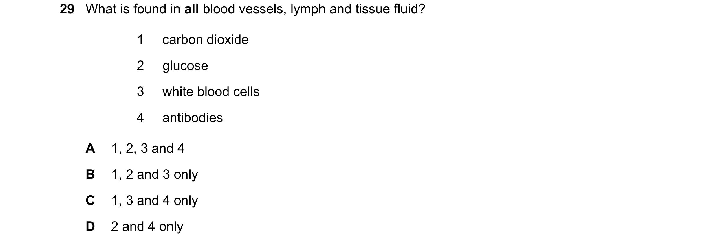 Question 85: What is found in all blood vessels, lymph and tissue fluid? 1 carbon dioxide 2 glucose 3 white blood cells 4 antibodies A 1, 2, 3 and 4 B 1…