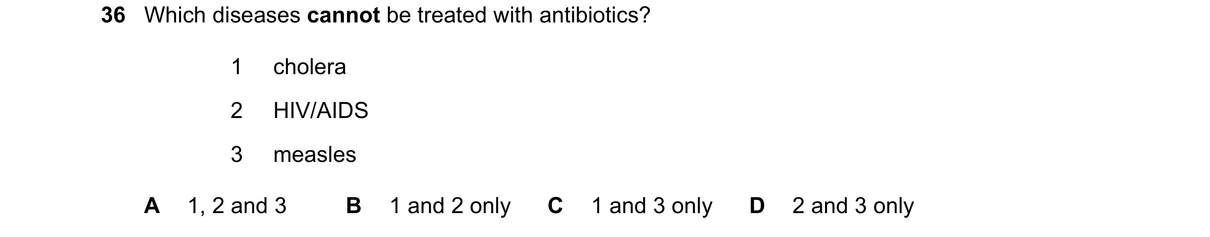 Question 42: Which diseases cannot be treated with antibiotics? 1 cholera 2 HIV/AIDS 3 measles A 1, 2 and 3 B 1 and 2 only C 1 and 3 only D 2 and 3 only