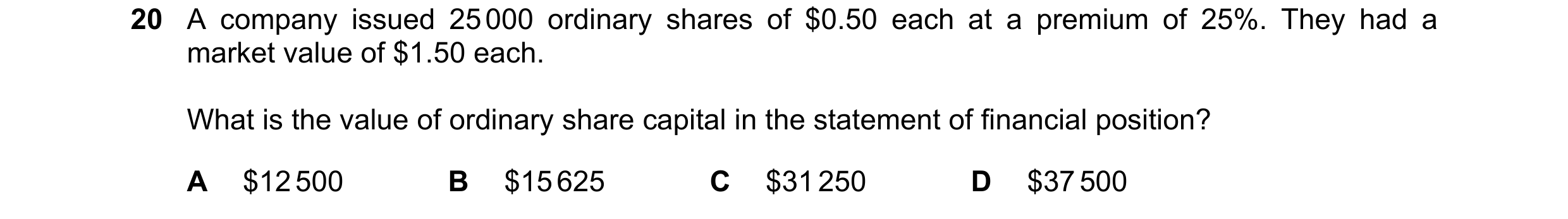 Question 191: A company issued 25 000 ordinary shares of $0.50 each at a premium of 25%. They had a market value of $1.50 each. What is the value of ordi…