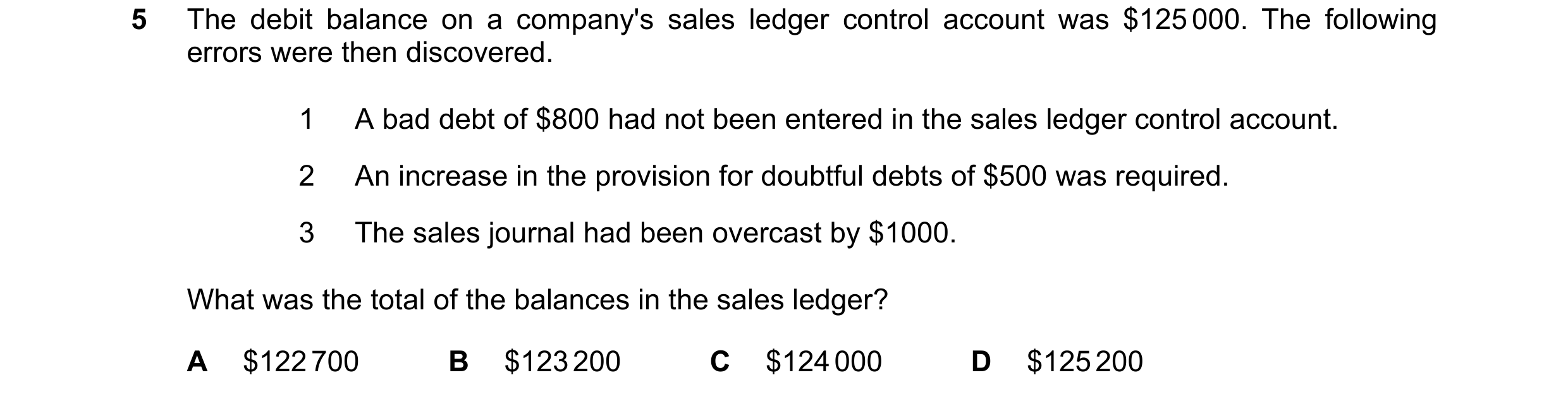 Question 174: The debit balance on a company's sales ledger control account was $125 000. The following errors were then discovered. 1 A bad debt of $800…