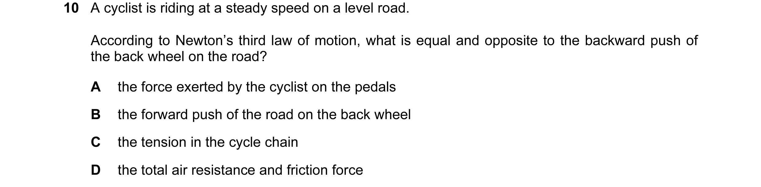Question 3: A cyclist is riding at a steady speed on a level road. According to Newton’s third law of motion, what is equal and opposite to the backwar…