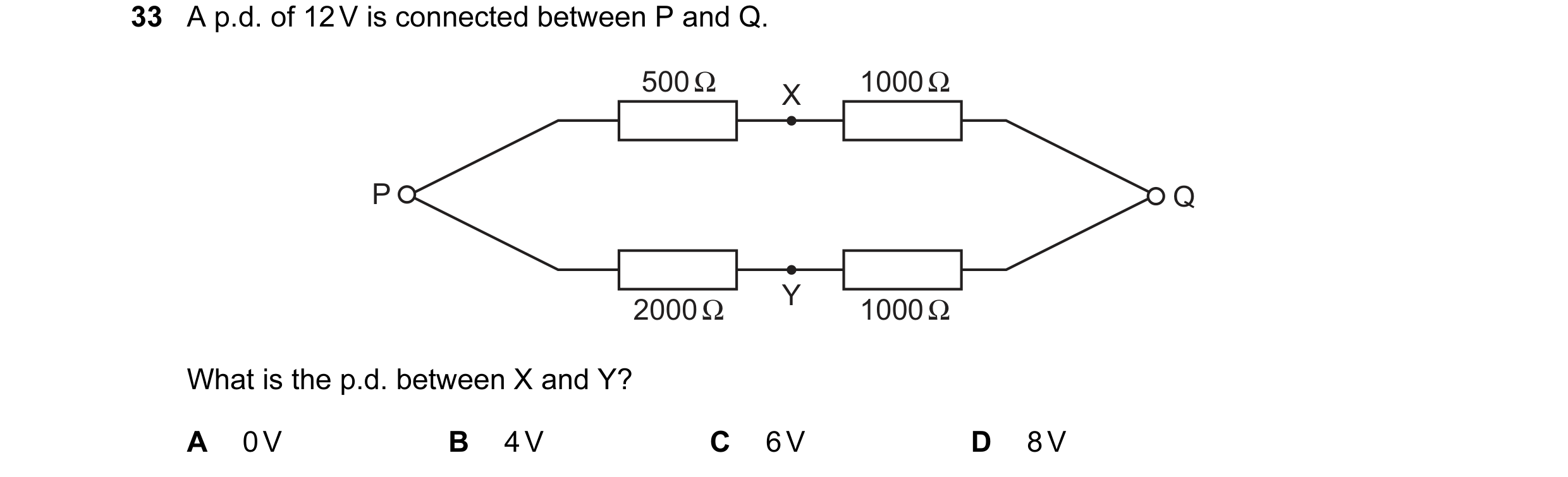Question 4: A p.d. of 12 V is connected between P and Q. 500 Ω 1000 Ω X P Q Y 2000 Ω 1000 Ω What is the p.d. between X and Y? A 0 V B 4 V C 6 V D 8 V