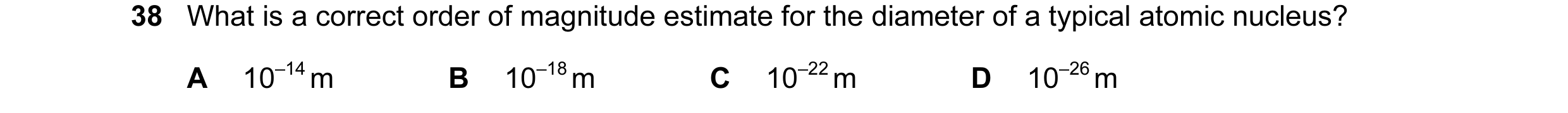 Question 7: What is a correct order of magnitude estimate for the diameter of a typical atomic nucleus? A 10–14 m B 10–18 m C 10–22 m D 10–26 m