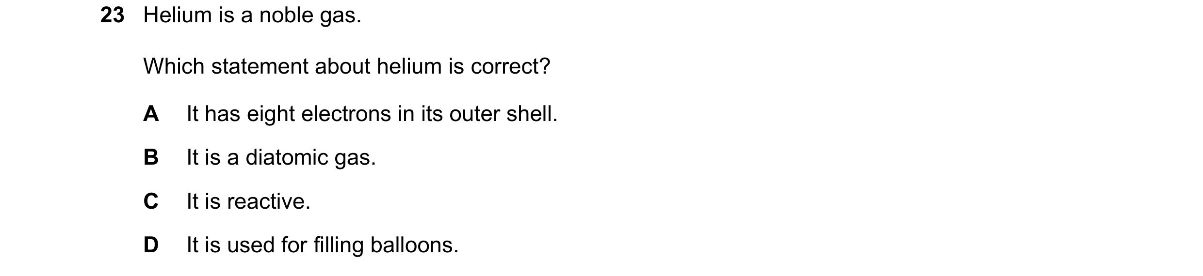 Question 3: Helium is a noble gas. Which statement about helium is correct? A It has eight electrons in its outer shell. B It is a diatomic gas. C It i…