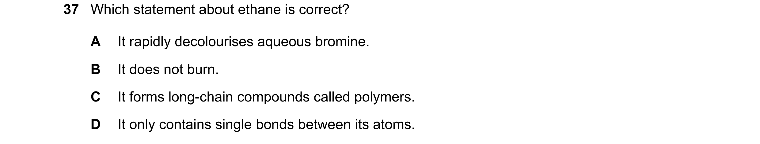 Question 1: Which statement about ethane is correct? A It rapidly decolourises aqueous bromine. B It does not burn. C It forms long-chain compounds cal…