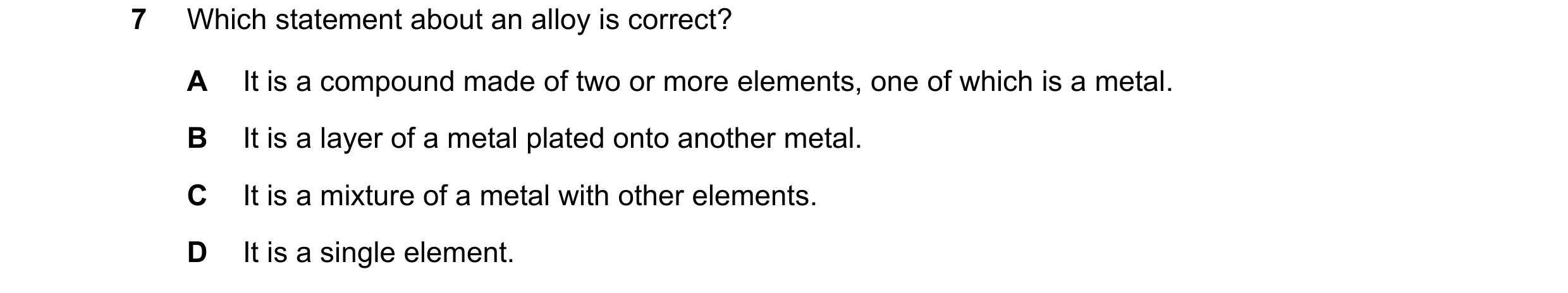 Question 3: Which statement about an alloy is correct? A It is a compound made of two or more elements, one of which is a metal. B It is a layer of a m…