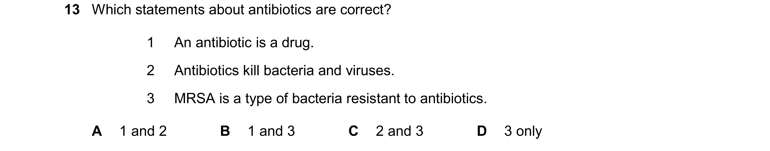 Question 34: Which statements about antibiotics are correct? 1 An antibiotic is a drug. 2 Antibiotics kill bacteria and viruses. 3 MRSA is a type of bac…