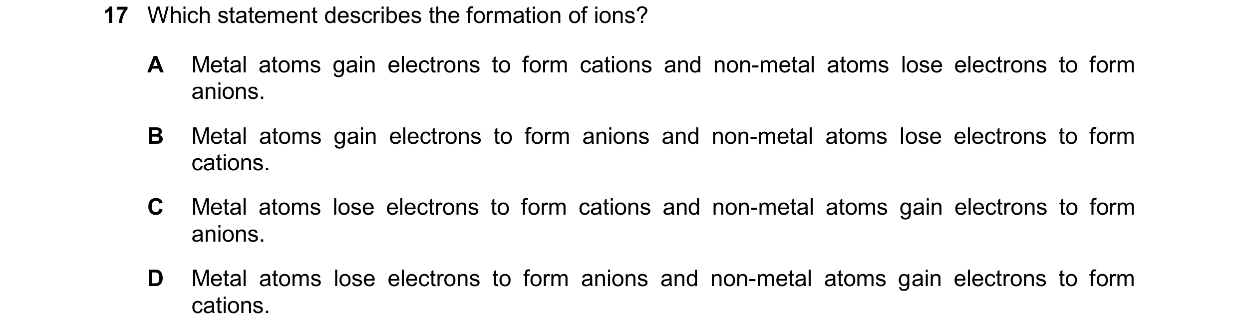 Question 52: Which statement describes the formation of ions? A Metal atoms gain electrons to form cations and non-metal atoms lose electrons to form an…