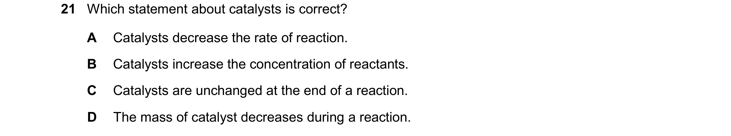 Question 47: Which statement about catalysts is correct? A Catalysts decrease the rate of reaction. B Catalysts increase the concentration of reactants.…