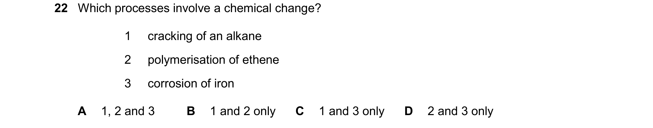 Question 20: Which processes involve a chemical change? 1 cracking of an alkane 2 polymerisation of ethene 3 corrosion of iron A 1, 2 and 3 B 1 and 2 on…