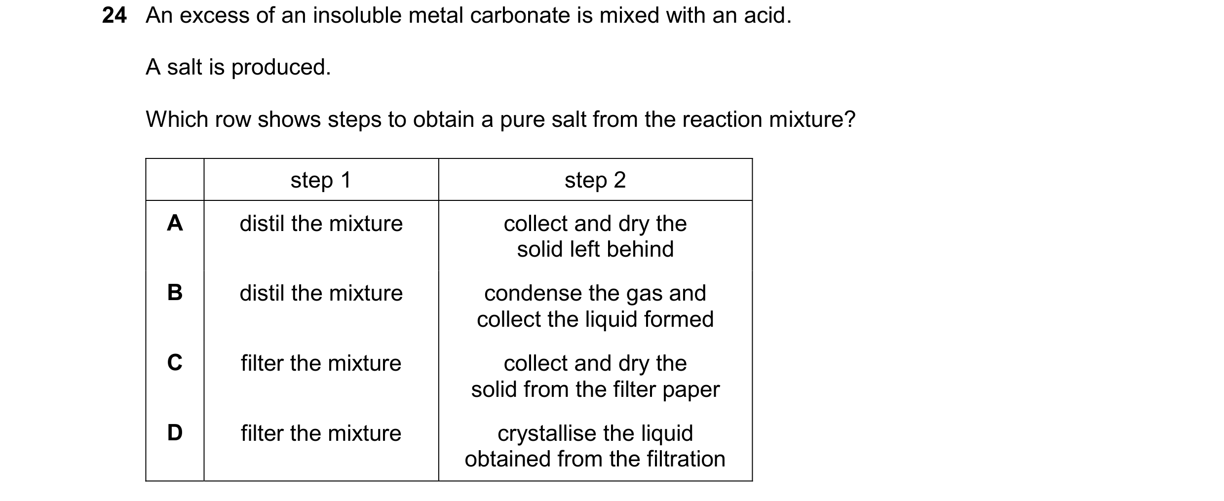 Question 30: An excess of an insoluble metal carbonate is mixed with an acid. A salt is produced. Which row shows steps to obtain a pure salt from the r…