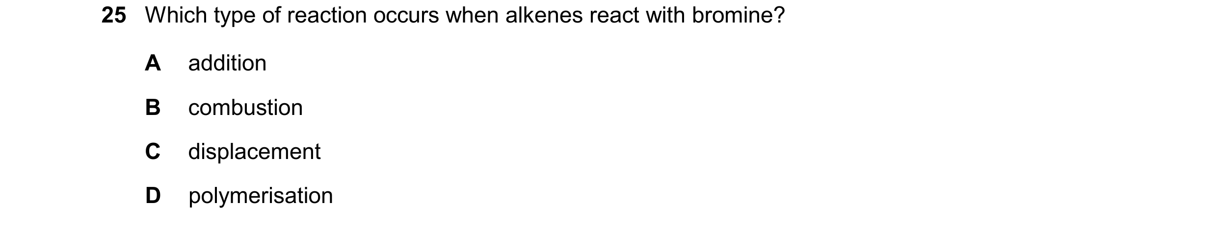 Question 31: Which type of reaction occurs when alkenes react with bromine? A addition B combustion C displacement D polymerisation