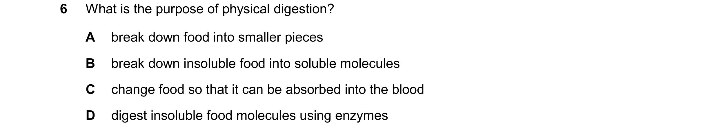 Question 40: What is the purpose of physical digestion? A break down food into smaller pieces B break down insoluble food into soluble molecules C chang…