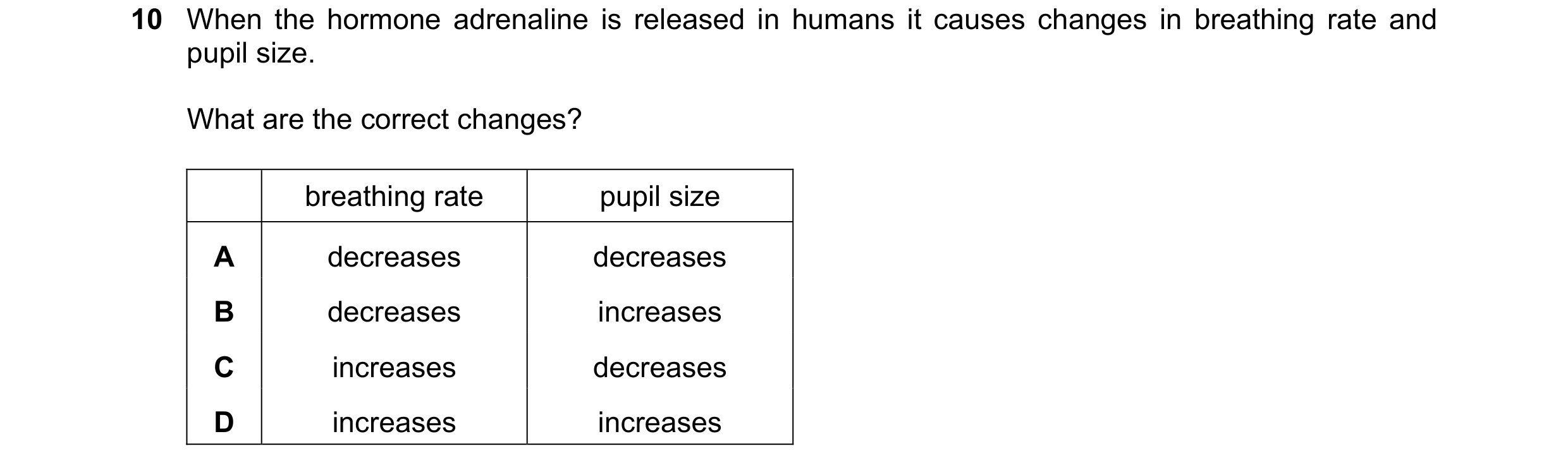 Question 41: When the hormone adrenaline is released in humans it causes changes in breathing rate and pupil size. What are the correct changes? breathi…