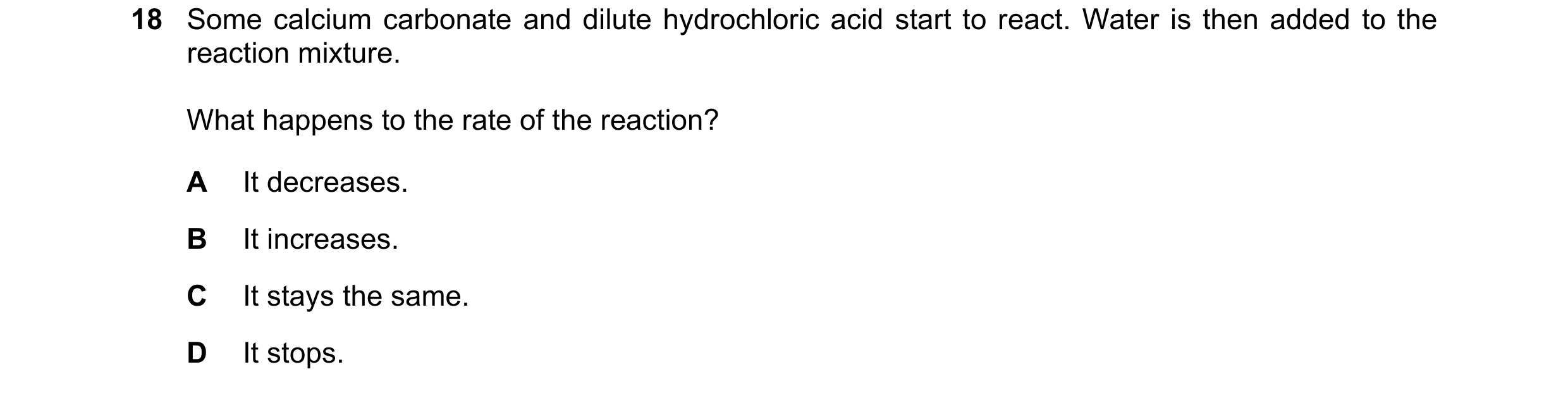 Question 65: Some calcium carbonate and dilute hydrochloric acid start to react. Water is then added to the reaction mixture. What happens to the rate o…