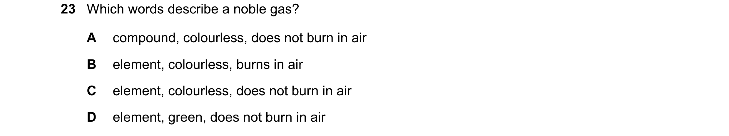 Question 21: Which words describe a noble gas? A compound, colourless, does not burn in air B element, colourless, burns in air C element, colourless, d…