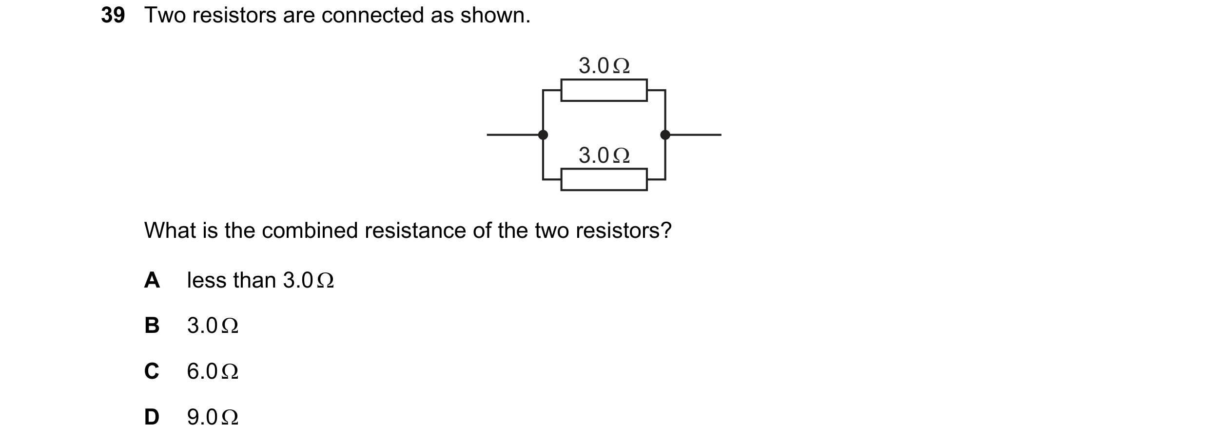 Question 142: Two resistors are connected as shown. 3.0 Ω 3.0 Ω What is the combined resistance of the two resistors? A less than 3.0  B 3.0  C 6.0  D…