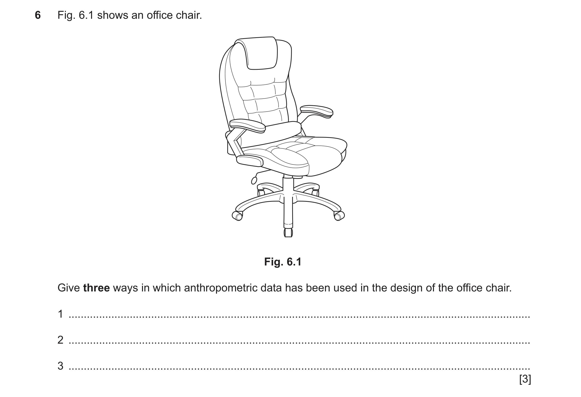 Question 469: Fig. 6.1 shows an office chair. Fig. 6.1 Give three ways in which anthropometric data has been used in the design of the office chair. 1 ..…