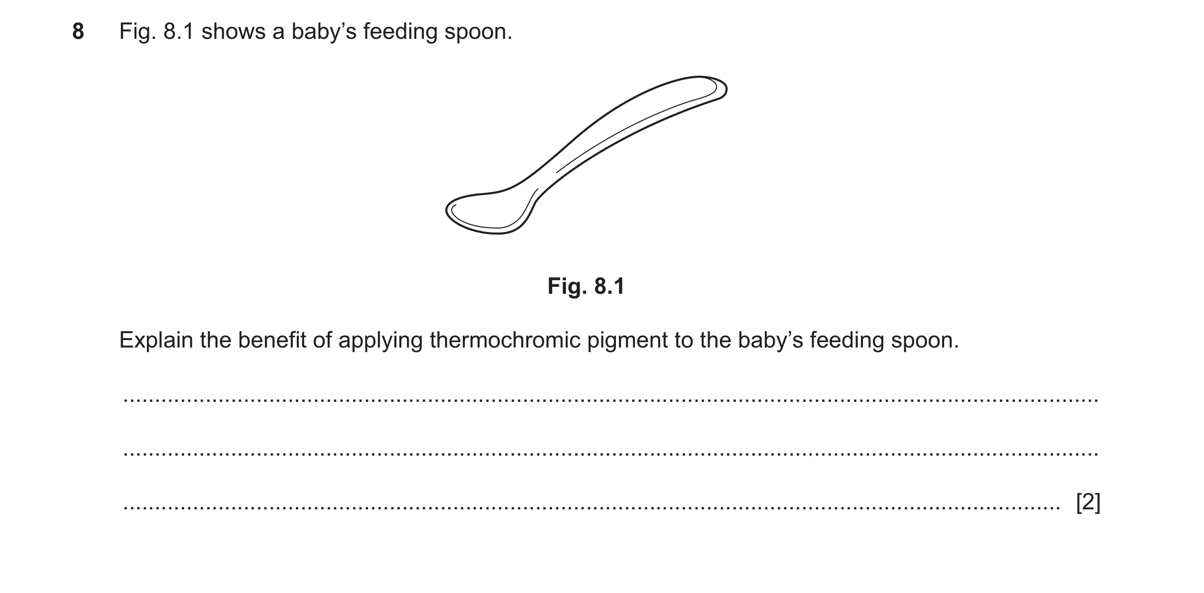 Question 137: Fig. 8.1 shows a baby’s feeding spoon. Fig. 8.1 Explain the benefit of applying thermochromic pigment to the baby’s feeding spoon. ........…