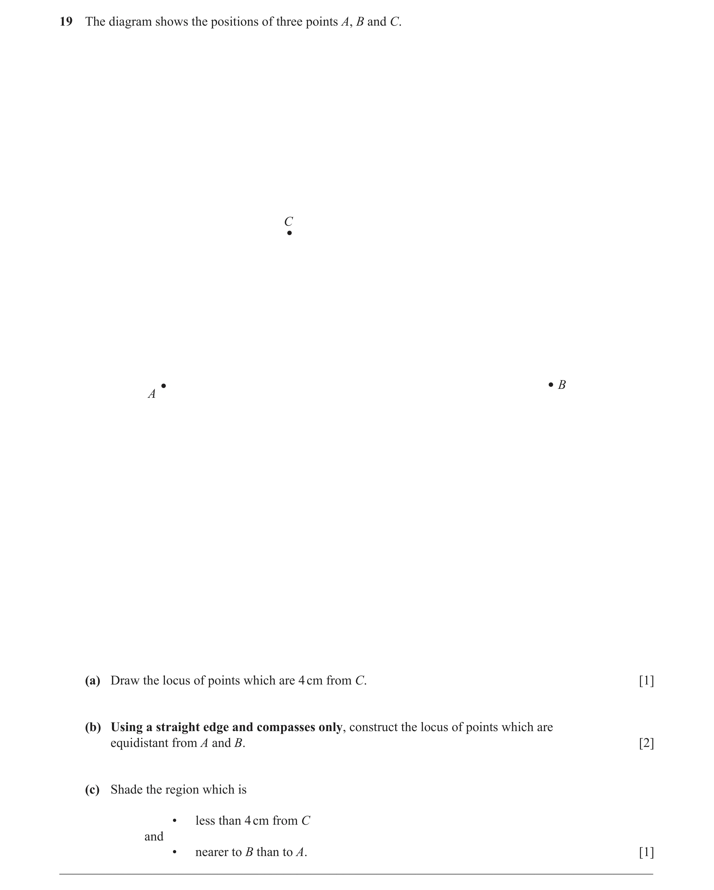 Question 14: The diagram shows the positions of three points A, B and C. C B A (a) Draw the locus of points which are 4 cm from C. [1] (b) Using a strai…