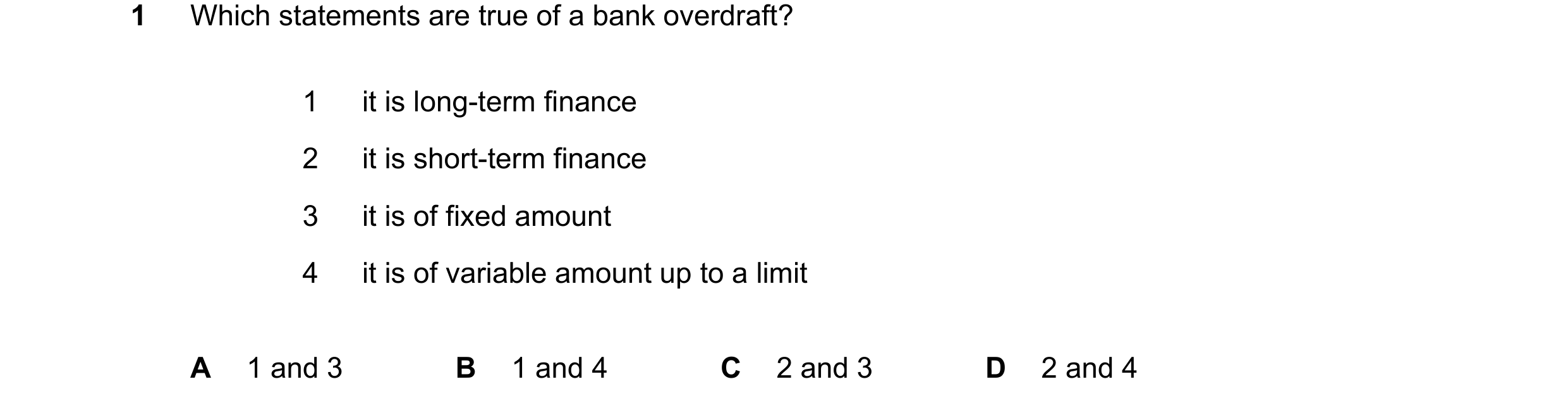 Question 242: Which statements are true of a bank overdraft? 1 it is long-term finance 2 it is short-term finance 3 it is of fixed amount 4 it is of vari…