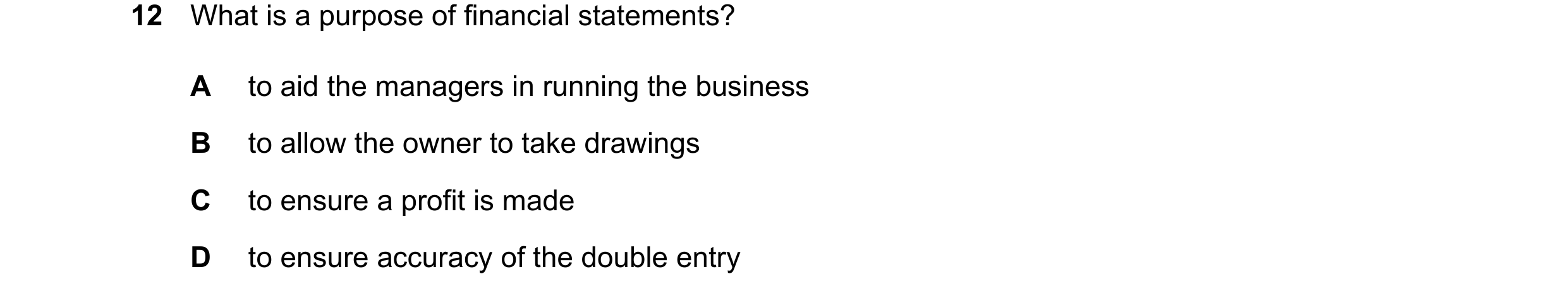 Question 807: What is a purpose of financial statements? A to aid the managers in running the business B to allow the owner to take drawings C to ensure …