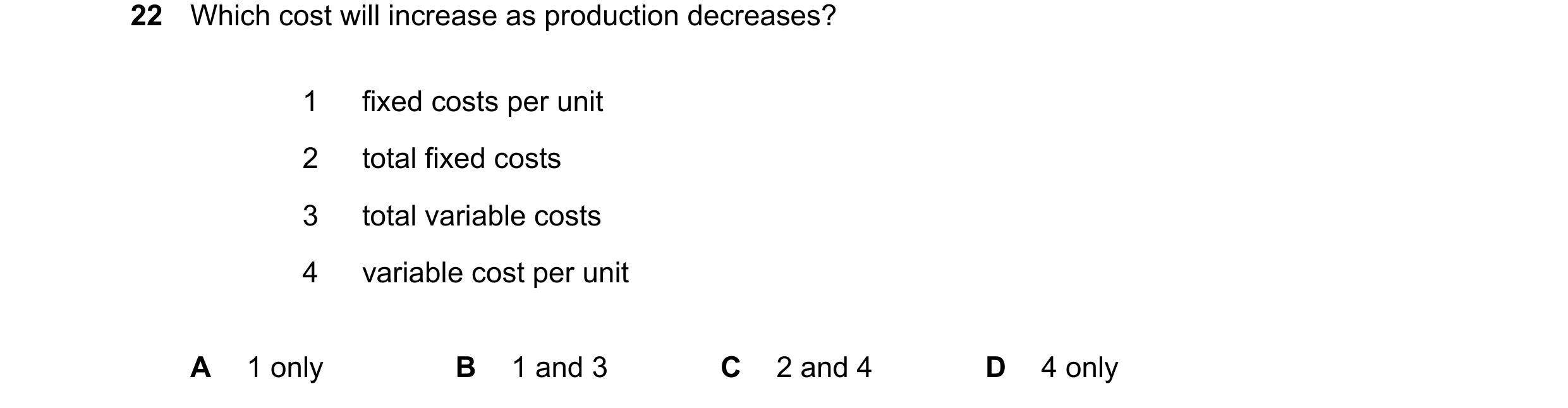 Question 396: Which cost will increase as production decreases? 1 fixed costs per unit 2 total fixed costs 3 total variable costs 4 variable cost per uni…