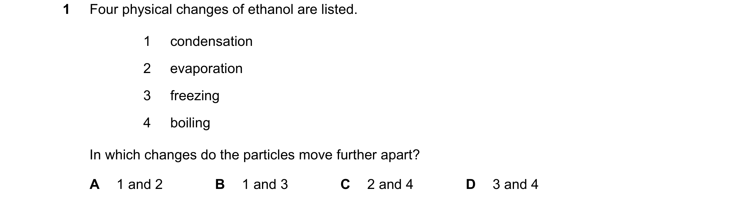 Question 15: Four physical changes of ethanol are listed. 1 condensation 2 evaporation 3 freezing 4 boiling In which changes do the particles move furth…