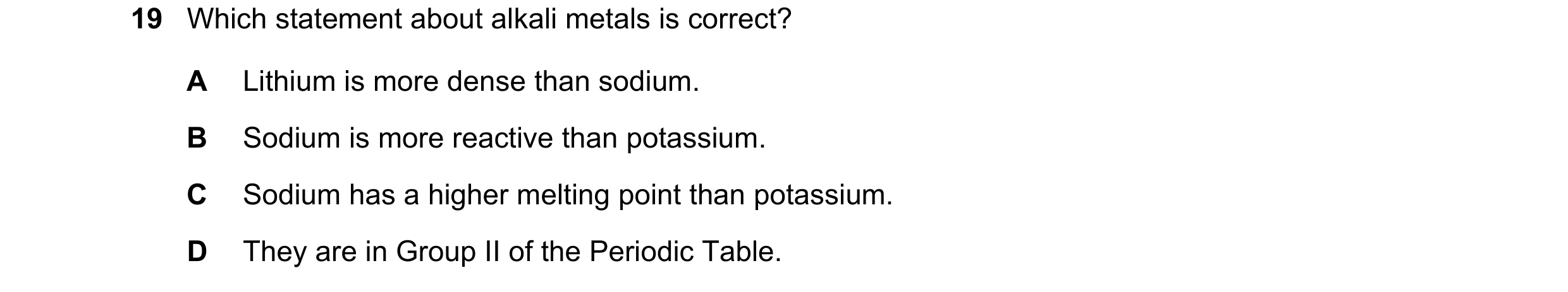 Question 7: Which statement about alkali metals is correct? A Lithium is more dense than sodium. B Sodium is more reactive than potassium. C Sodium has…
