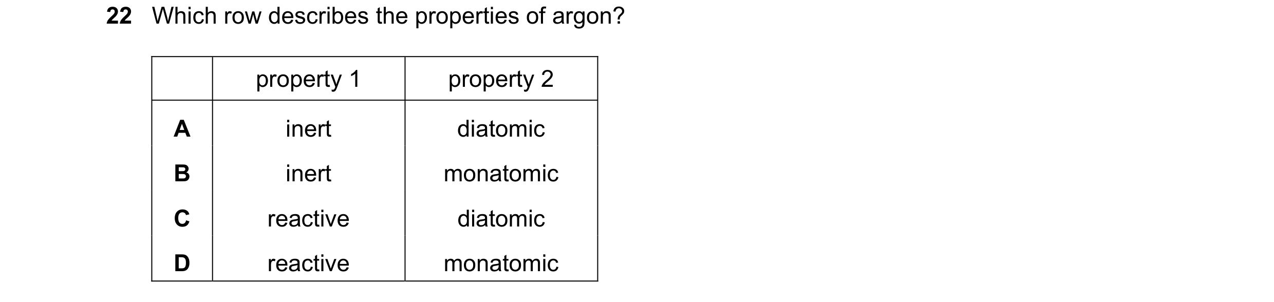 Question 13: Which row describes the properties of argon? property 1 property 2 A inert diatomic B inert monatomic C reactive diatomic D reactive monato…