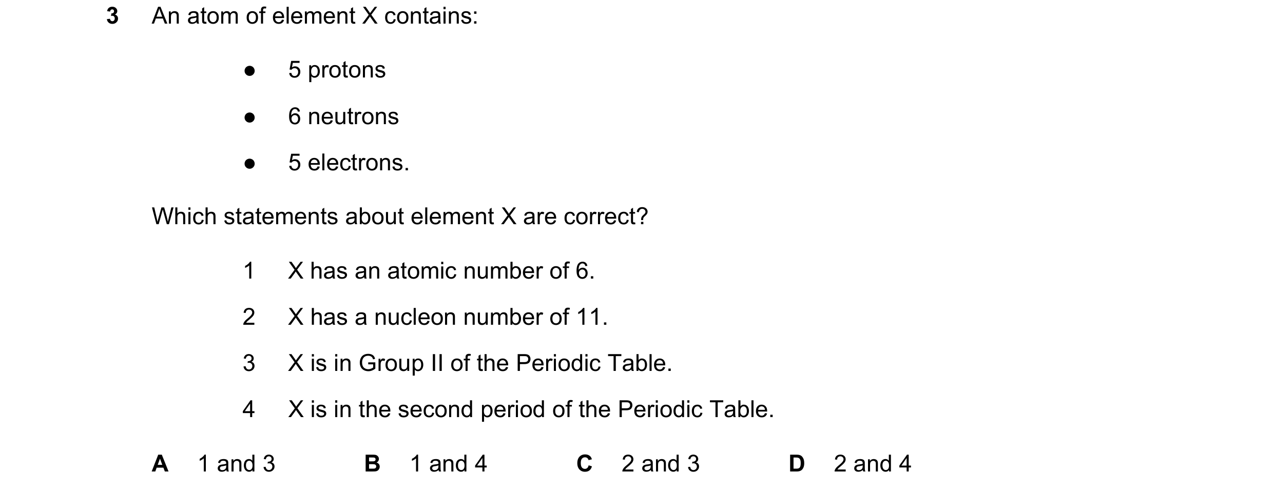 Question 11: An atom of element X contains: ● 5 protons ● 6 neutrons ● 5 electrons. Which statements about element X are correct? 1 X has an atomic numb…