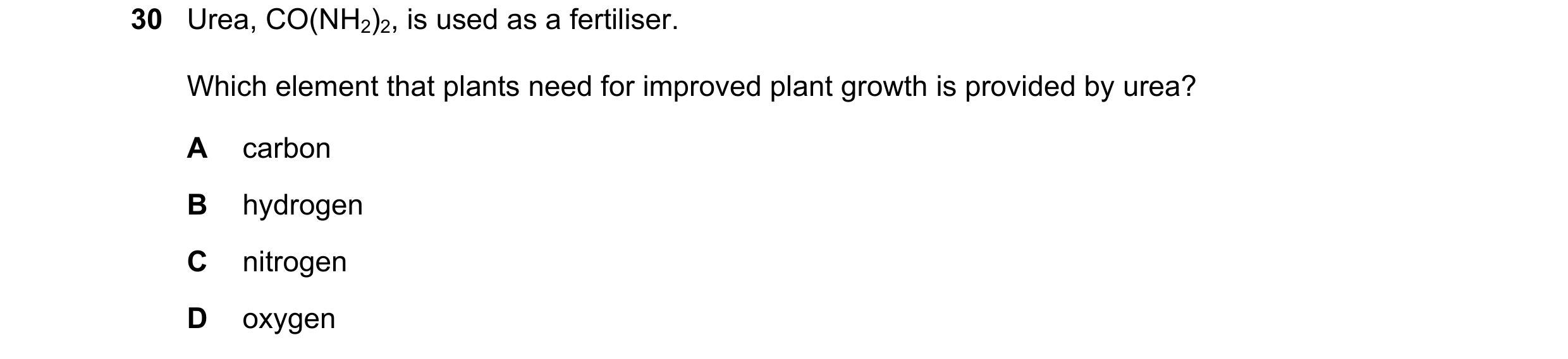 Question 10: Urea, CO(NH2)2, is used as a fertiliser. Which element that plants need for improved plant growth is provided by urea? A carbon B hydrogen …