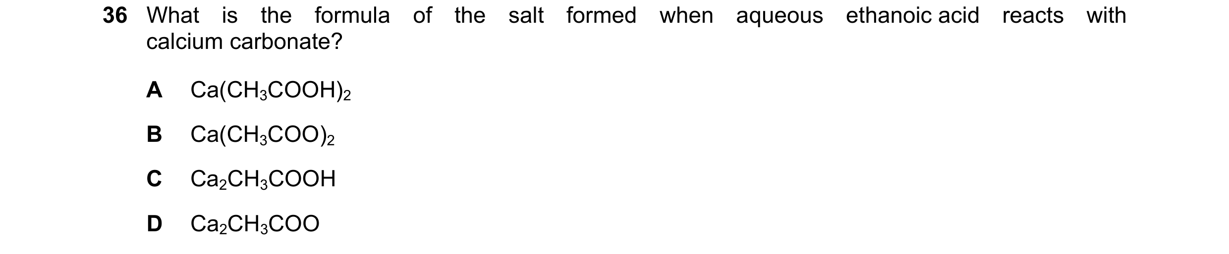 Question 17: What is the formula of the salt formed when aqueous ethanoic acid reacts with calcium carbonate? A Ca(CH3COOH)2 B Ca(CH3COO)2 C Ca2CH3COOH …