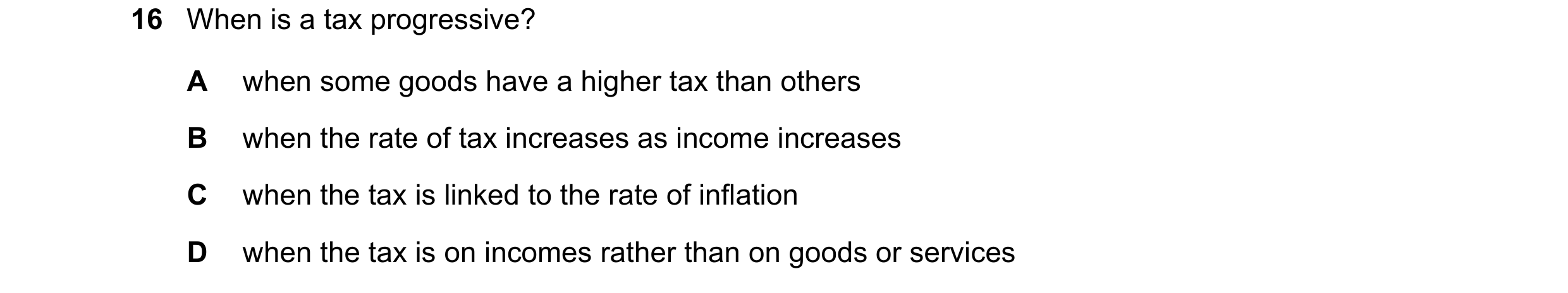Question 118: When is a tax progressive? A when some goods have a higher tax than others B when the rate of tax increases as income increases C when the …