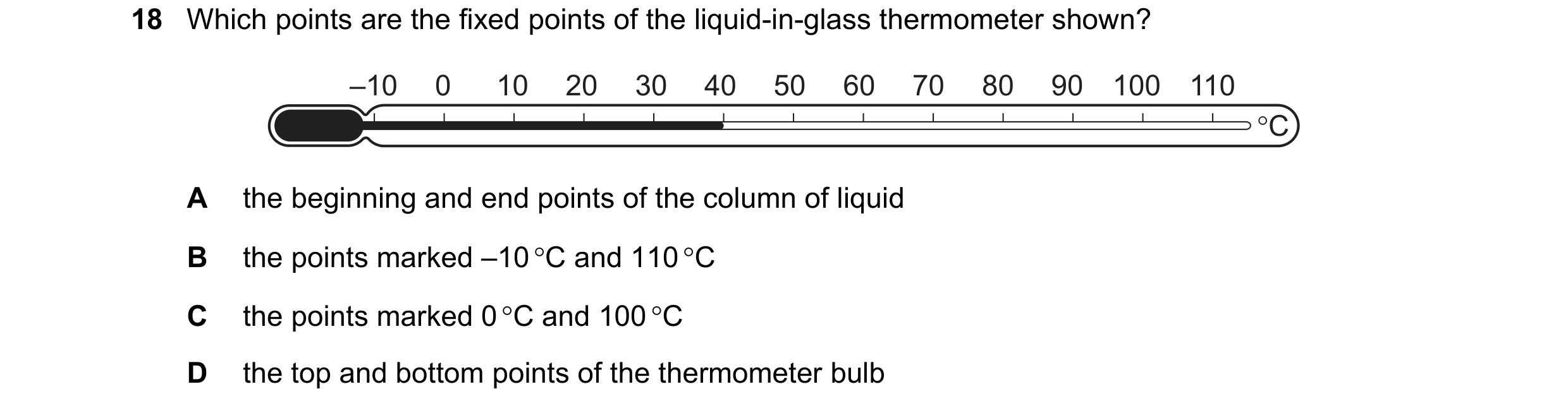 Question 50: Which points are the fixed points of the liquid-in-glass thermometer shown? –10 0 10 20 30 40 50 60 70 80 90 100 110 °C A the beginning and…