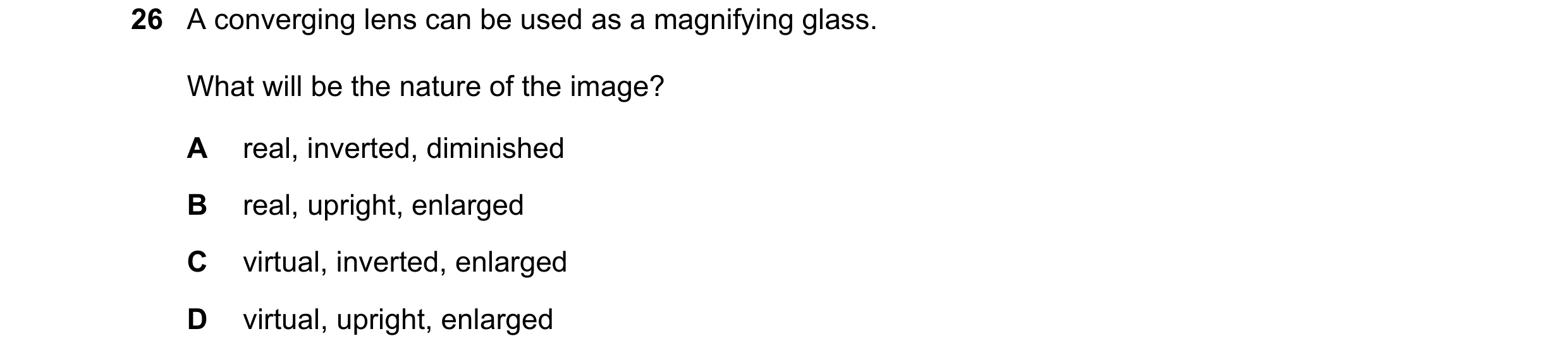 Question 70: A converging lens can be used as a magnifying glass. What will be the nature of the image? A real, inverted, diminished B real, upright, en…