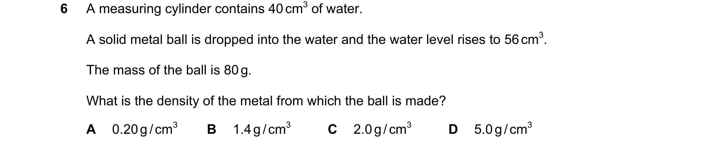 Question 34: A measuring cylinder contains 40 cm3 of water. A solid metal ball is dropped into the water and the water level rises to 56 cm3. The mass o…