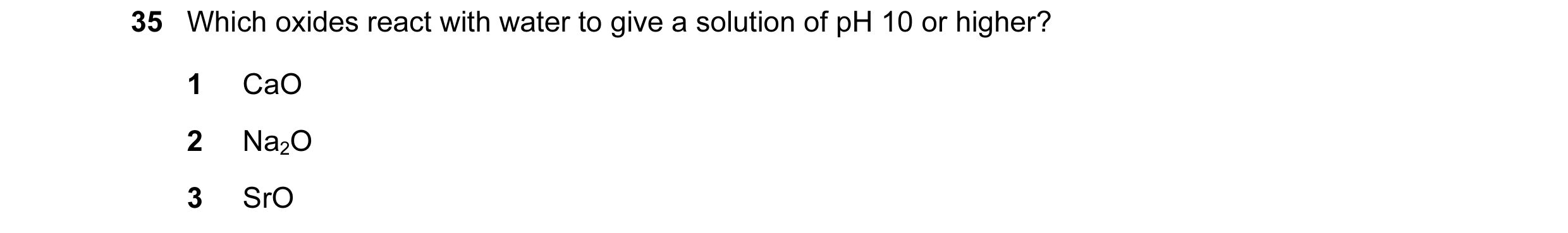 Question 39: Which oxides react with water to give a solution of pH 10 or higher? 1 CaO 2 Na2O 3 SrO