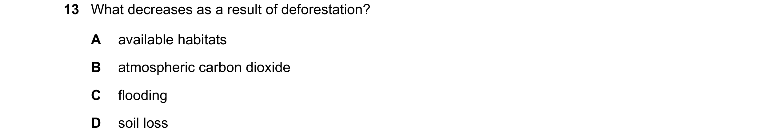 Question 14: What decreases as a result of deforestation? A available habitats B atmospheric carbon dioxide C flooding D soil loss