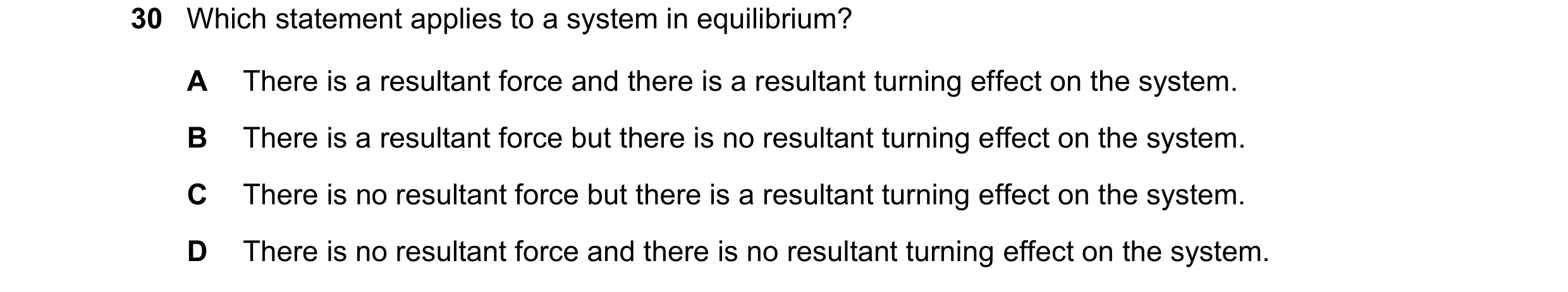 Question 21: Which statement applies to a system in equilibrium? A There is a resultant force and there is a resultant turning effect on the system. B T…