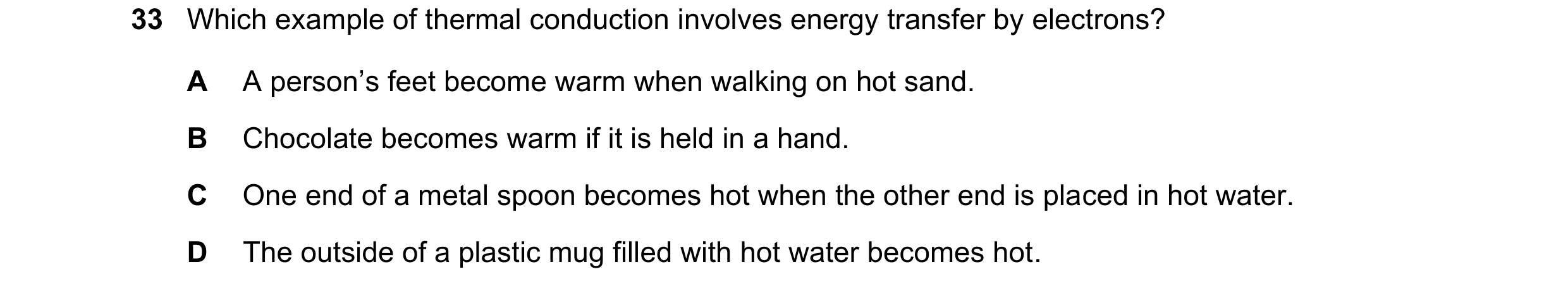 Question 20: Which example of thermal conduction involves energy transfer by electrons? A A person’s feet become warm when walking on hot sand. B Chocol…