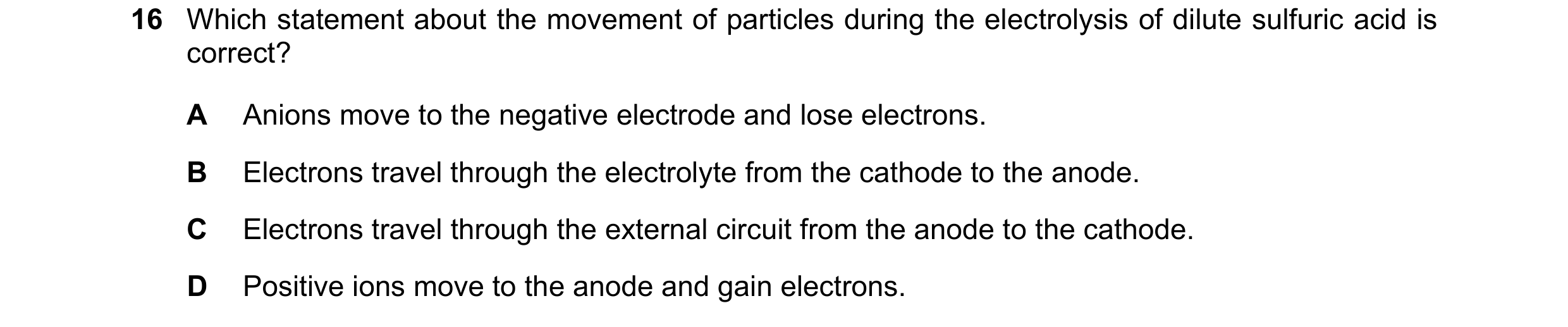 Question 33: Which statement about the movement of particles during the electrolysis of dilute sulfuric acid is correct? A Anions move to the negative e…