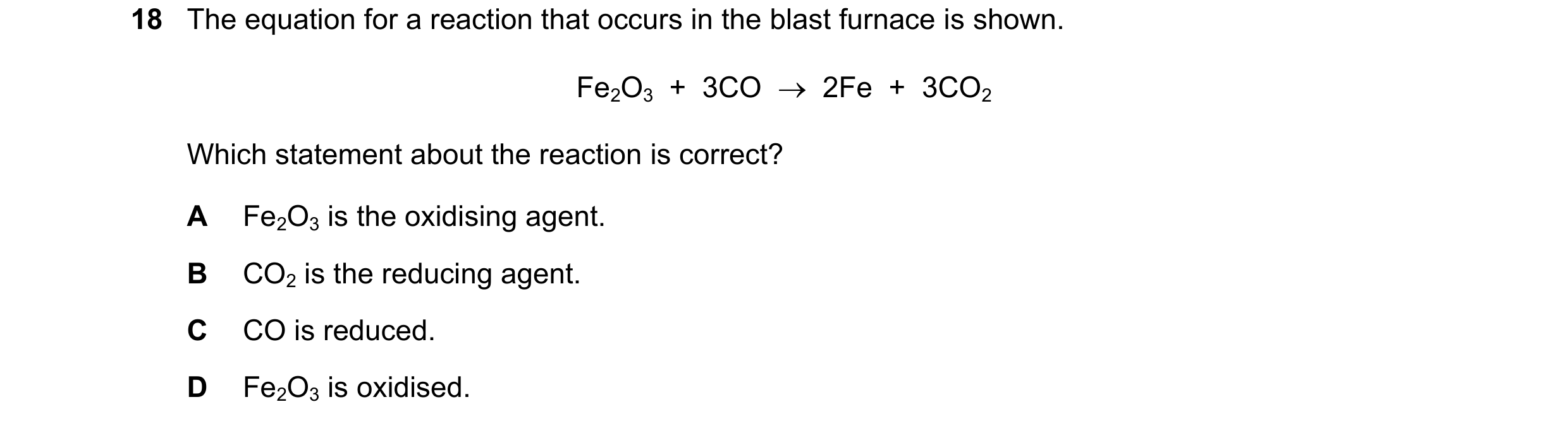 Question 39: The equation for a reaction that occurs in the blast furnace is shown. Fe2O3  +  3CO    2Fe  +  3CO2 Which statement about the reaction is…